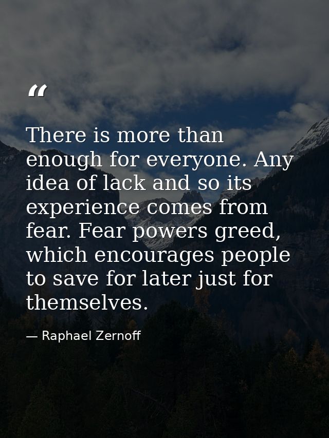 There is more than enough for everyone. Any idea of lack and so its experience comes from fear. Fear powers greed, which — Raphael Zernoff