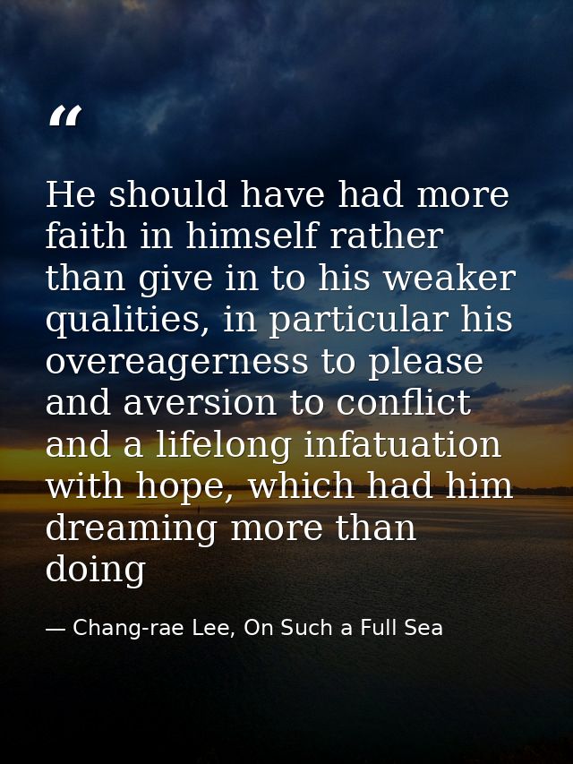 He should have had more faith in himself rather than give in to his weaker qualities, in particular his overeagerness to — Chang-rae Lee, On Such a Full Sea