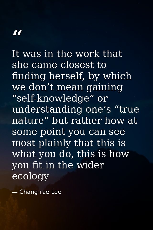 It was in the work that she came closest to finding herself, by which we don’t mean gaining “self-knowledge” or understa — Chang-rae Lee