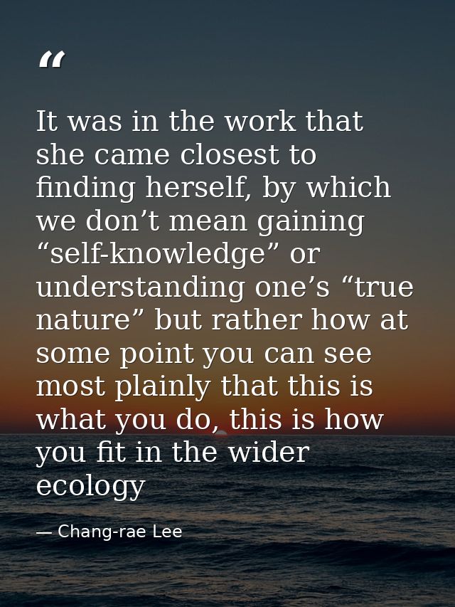 It was in the work that she came closest to finding herself, by which we don’t mean gaining “self-knowledge” or understa — Chang-rae Lee