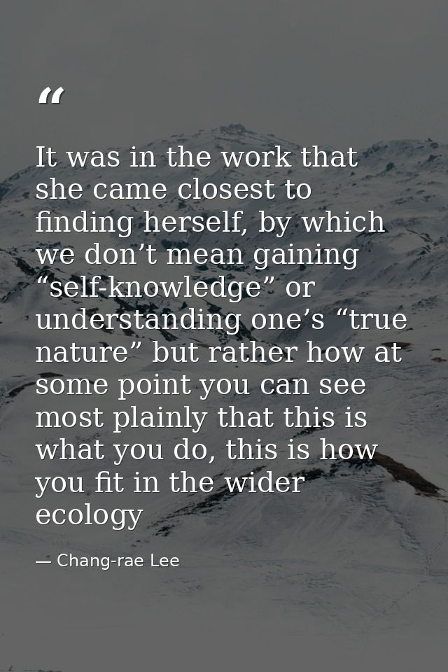 It was in the work that she came closest to finding herself, by which we don’t mean gaining “self-knowledge” or understa — Chang-rae Lee