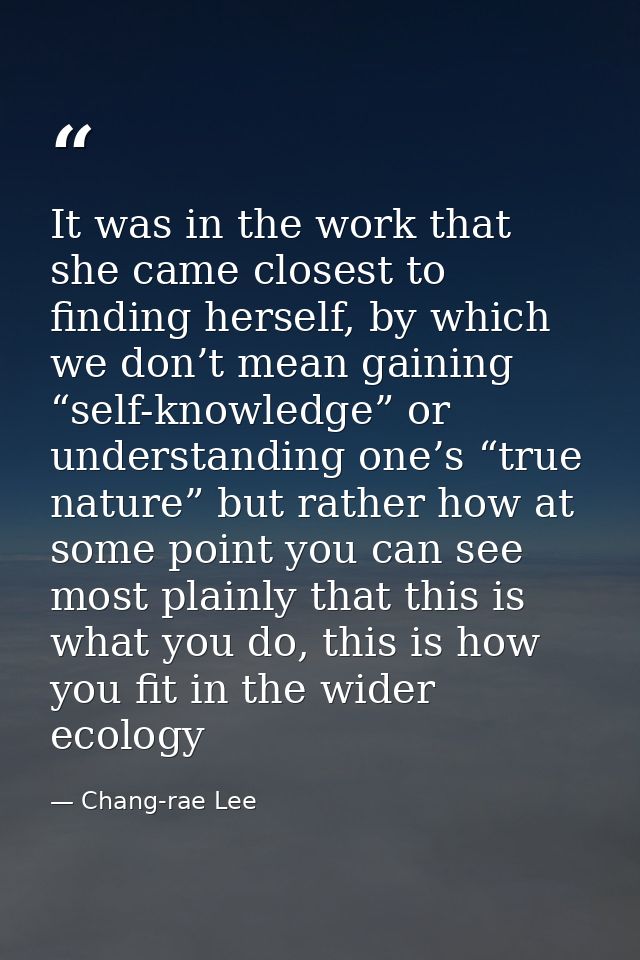 It was in the work that she came closest to finding herself, by which we don’t mean gaining “self-knowledge” or understa — Chang-rae Lee