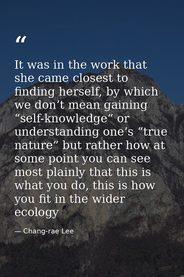 It was in the work that she came closest to finding herself, by which we don’t mean gaining “self-knowledge” or understa — Chang-rae Lee