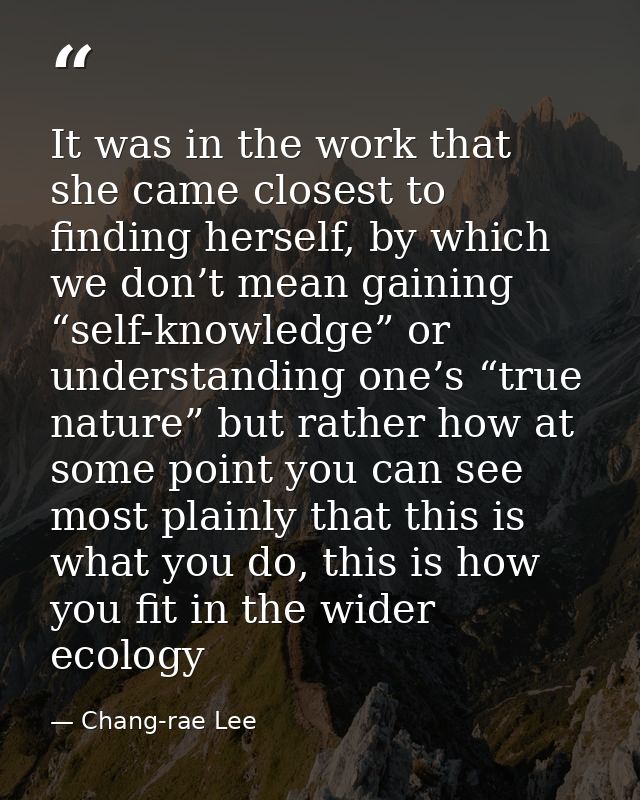 It was in the work that she came closest to finding herself, by which we don’t mean gaining “self-knowledge” or understa — Chang-rae Lee