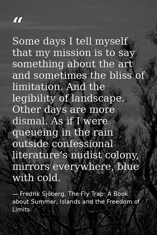 Some days I tell myself that my mission is to say something about the art and sometimes the bliss of limitation. And the — Fredrik Sjöberg, The Fly Trap: A Book about Summer, Islands and the Freedom of Limits