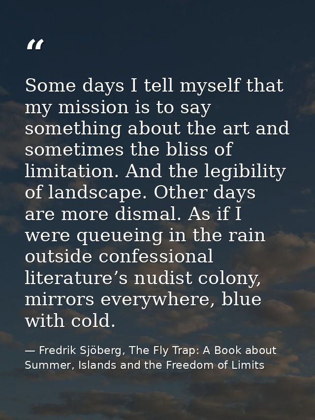 Some days I tell myself that my mission is to say something about the art and sometimes the bliss of limitation. And the — Fredrik Sjöberg, The Fly Trap: A Book about Summer, Islands and the Freedom of Limits