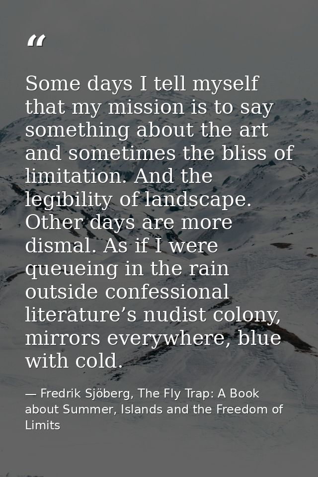 Some days I tell myself that my mission is to say something about the art and sometimes the bliss of limitation. And the — Fredrik Sjöberg, The Fly Trap: A Book about Summer, Islands and the Freedom of Limits