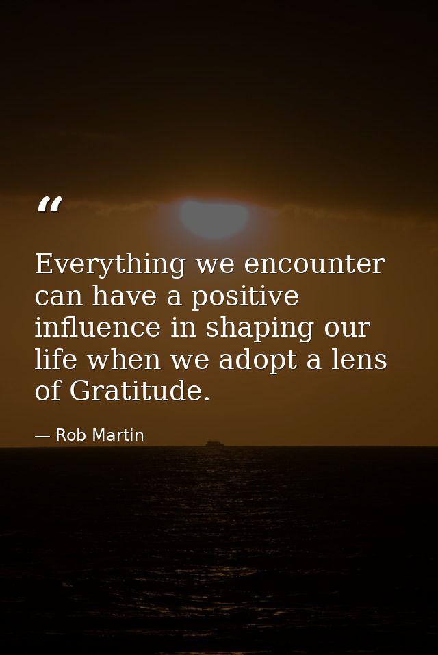 Everything we encounter can have a positive influence in shaping our life when we adopt a lens of Gratitude. — Rob Martin