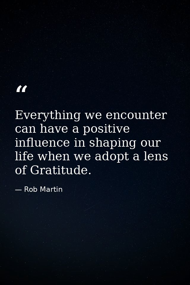 Everything we encounter can have a positive influence in shaping our life when we adopt a lens of Gratitude. — Rob Martin