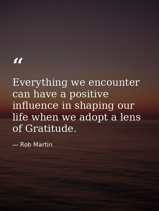 Everything we encounter can have a positive influence in shaping our life when we adopt a lens of Gratitude. — Rob Martin