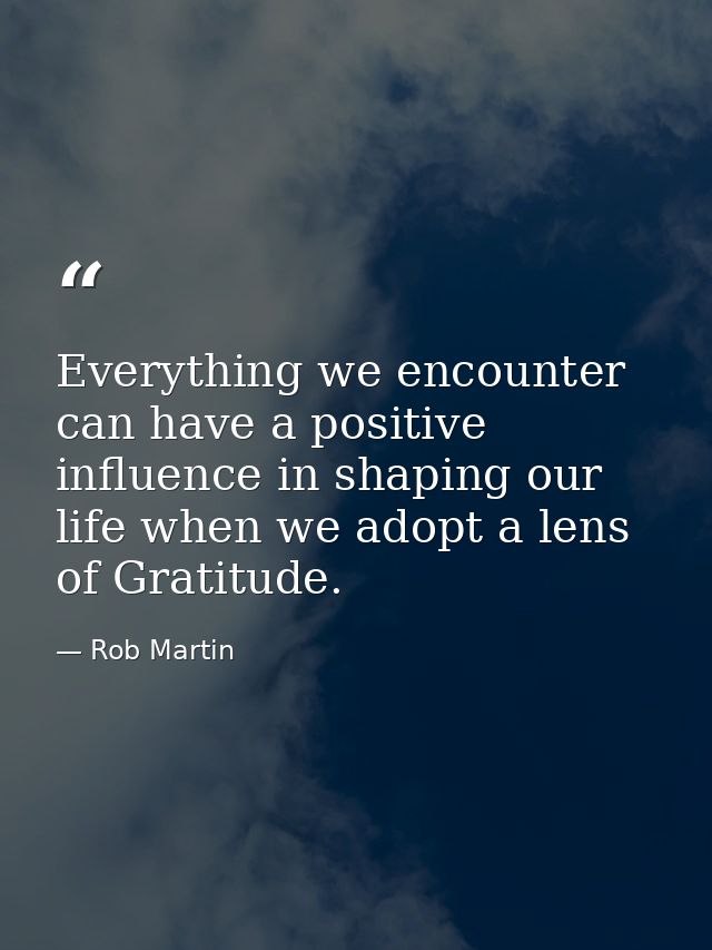 Everything we encounter can have a positive influence in shaping our life when we adopt a lens of Gratitude. — Rob Martin