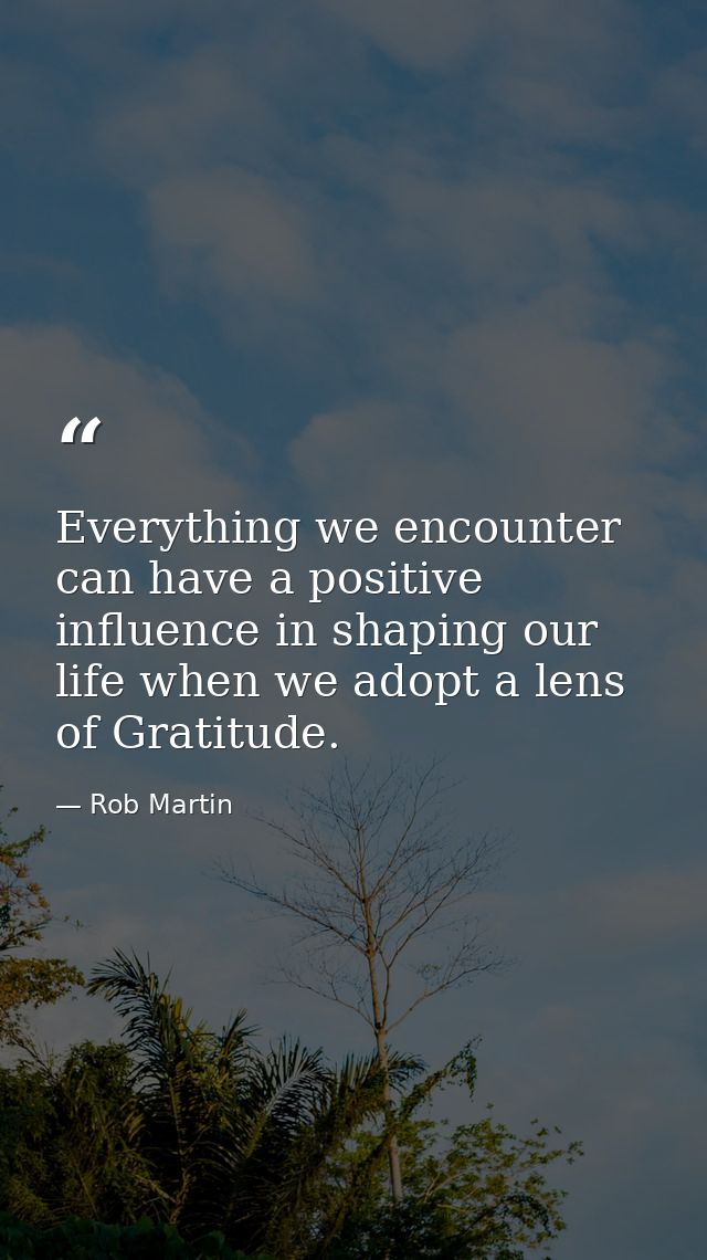 Everything we encounter can have a positive influence in shaping our life when we adopt a lens of Gratitude. — Rob Martin