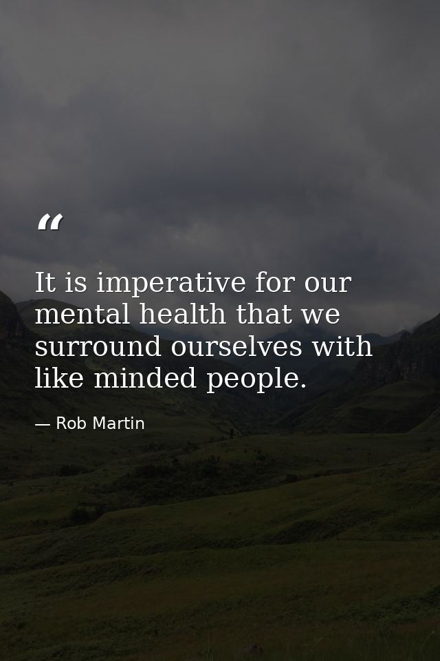 It is imperative for our mental health that we surround ourselves with like minded people. — Rob Martin