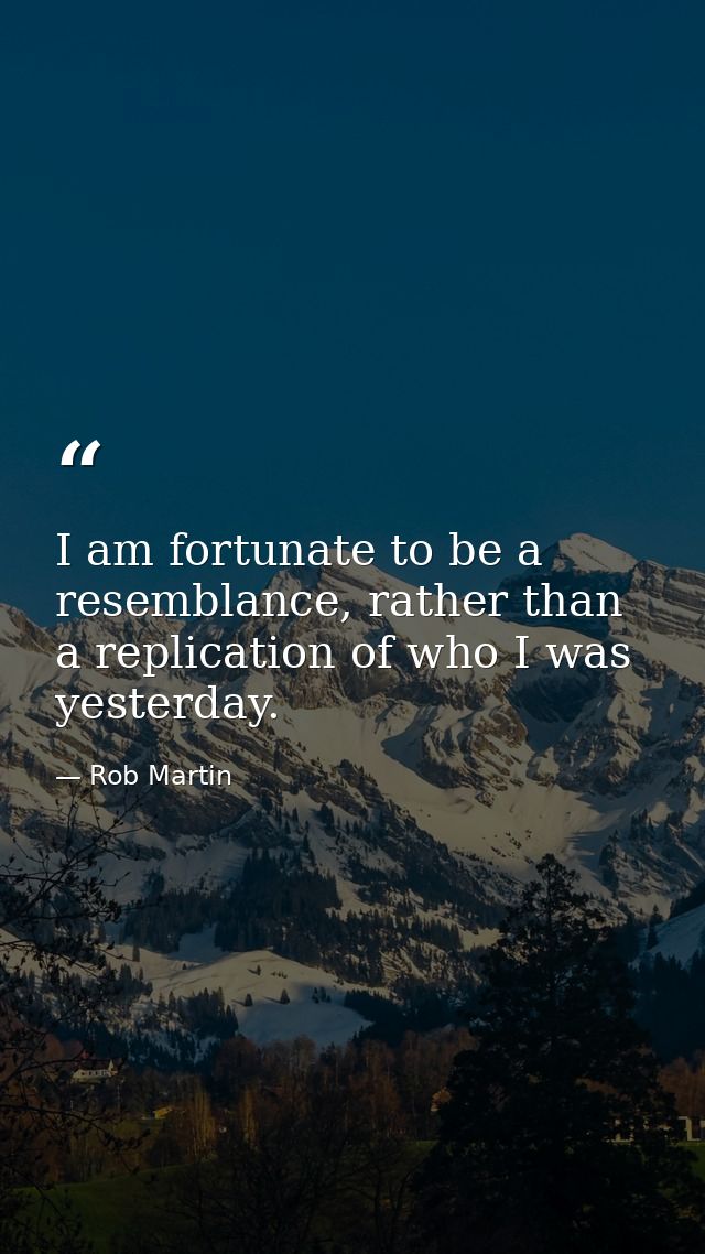 I am fortunate to be a resemblance, rather than a replication of who I was yesterday. — Rob Martin