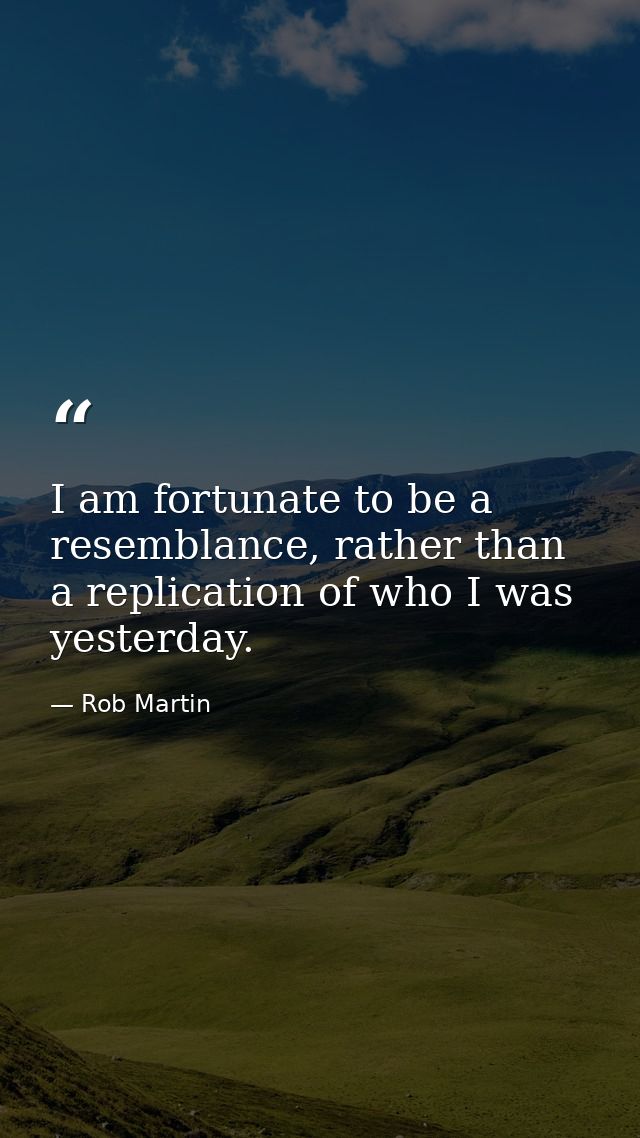 I am fortunate to be a resemblance, rather than a replication of who I was yesterday. — Rob Martin