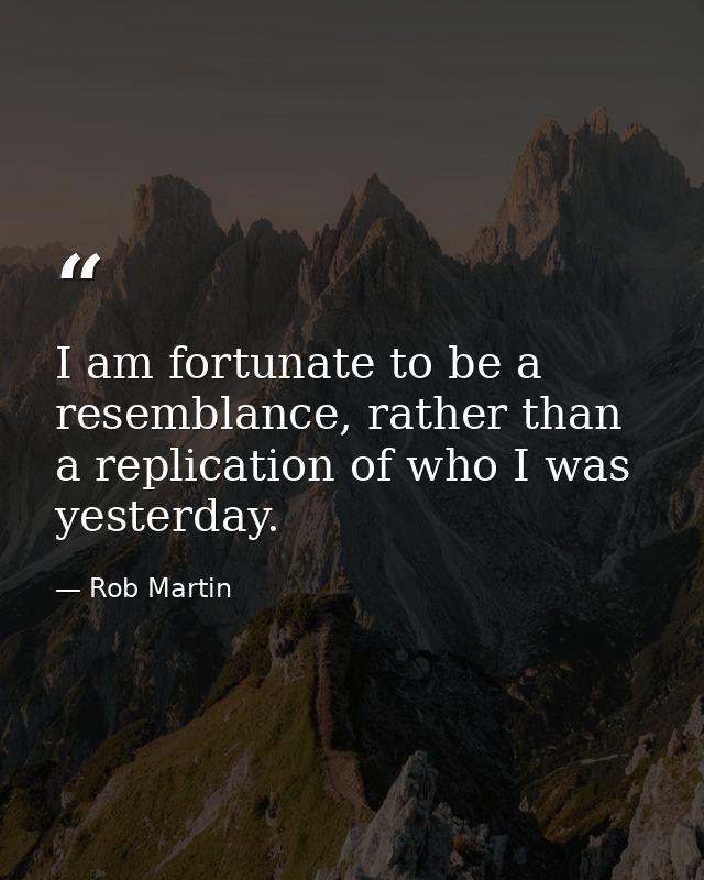 I am fortunate to be a resemblance, rather than a replication of who I was yesterday. — Rob Martin