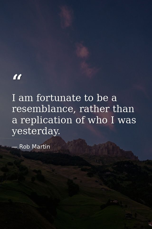 I am fortunate to be a resemblance, rather than a replication of who I was yesterday. — Rob Martin