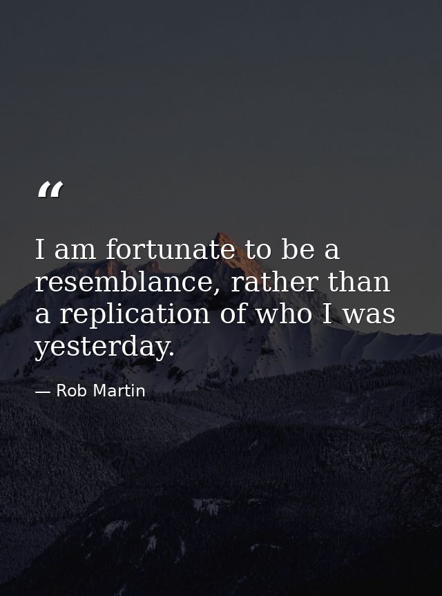 I am fortunate to be a resemblance, rather than a replication of who I was yesterday. — Rob Martin