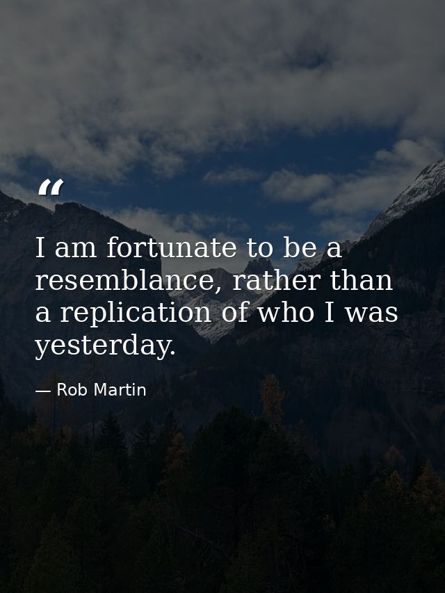 I am fortunate to be a resemblance, rather than a replication of who I was yesterday. — Rob Martin