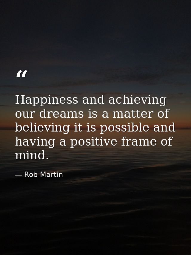 Happiness and achieving our dreams is a matter of believing it is possible and having a positive frame of mind. — Rob Martin