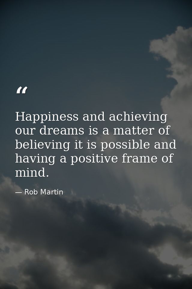 Happiness and achieving our dreams is a matter of believing it is possible and having a positive frame of mind. — Rob Martin