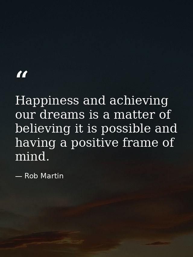 Happiness and achieving our dreams is a matter of believing it is possible and having a positive frame of mind. — Rob Martin
