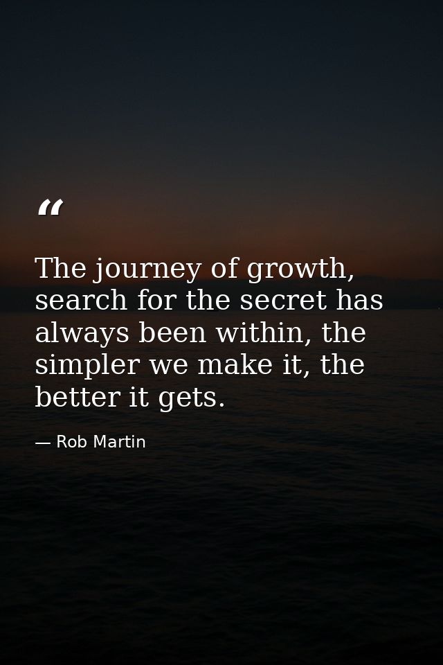 The journey of growth, search for the secret has always been within, the simpler we make it, the better it gets. — Rob Martin