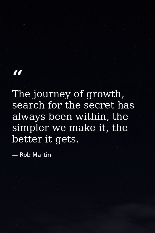 The journey of growth, search for the secret has always been within, the simpler we make it, the better it gets. — Rob Martin