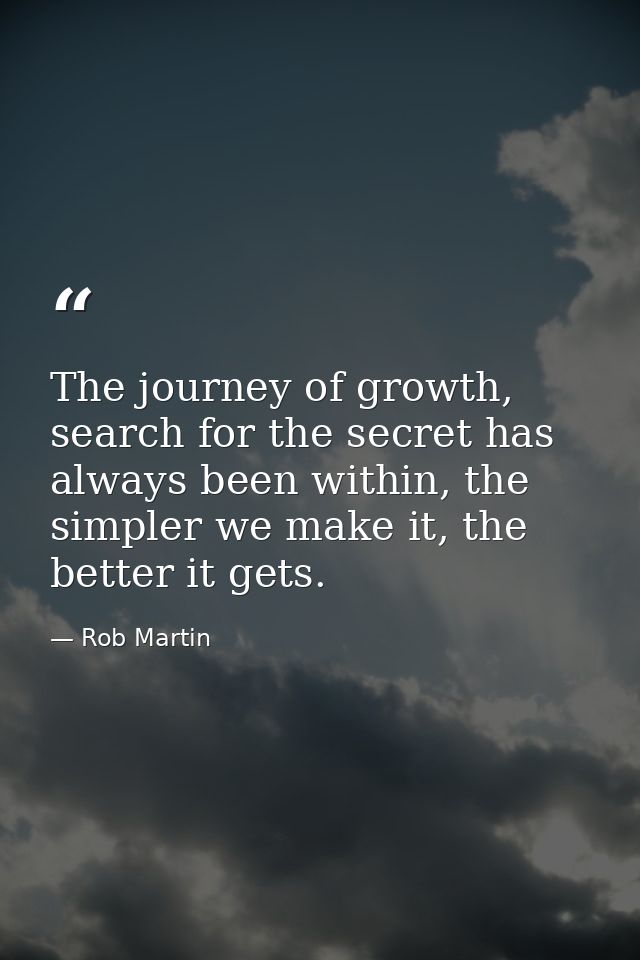 The journey of growth, search for the secret has always been within, the simpler we make it, the better it gets. — Rob Martin