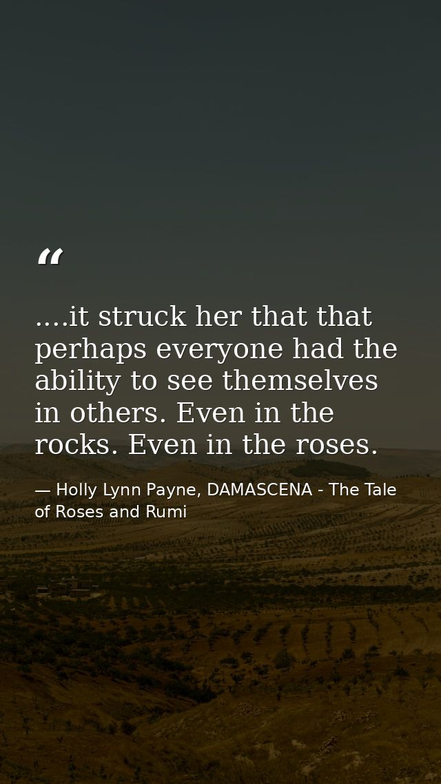 ....it struck her that that perhaps everyone had the ability to see themselves in others. Even in the rocks. Even in the — Holly Lynn Payne, DAMASCENA - The Tale of Roses and Rumi