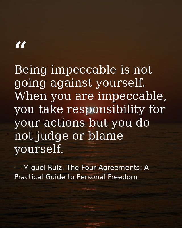 Being impeccable is not going against yourself. When you are impeccable, you take responsibility for your actions but yo — Miguel Ruiz, The Four Agreements: A Practical Guide to Personal Freedom