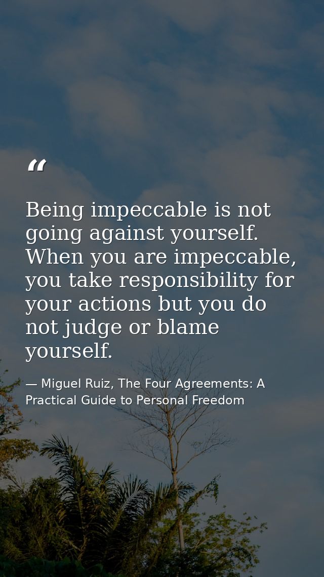 Being impeccable is not going against yourself. When you are impeccable, you take responsibility for your actions but yo — Miguel Ruiz, The Four Agreements: A Practical Guide to Personal Freedom