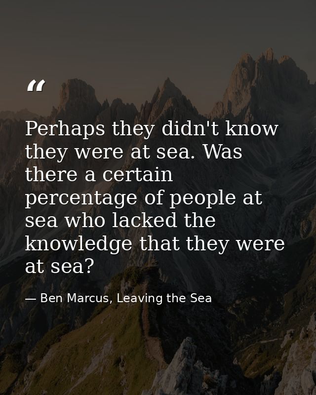 Perhaps they didn't know they were at sea. Was there a certain percentage of people at sea who lacked the knowledge that — Ben Marcus, Leaving the Sea
