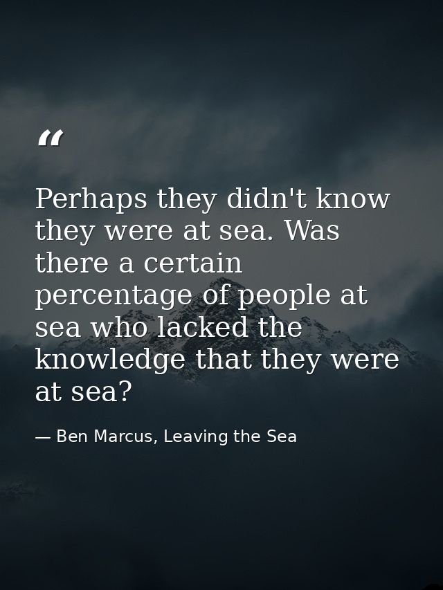 Perhaps they didn't know they were at sea. Was there a certain percentage of people at sea who lacked the knowledge that — Ben Marcus, Leaving the Sea