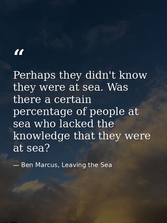 Perhaps they didn't know they were at sea. Was there a certain percentage of people at sea who lacked the knowledge that — Ben Marcus, Leaving the Sea