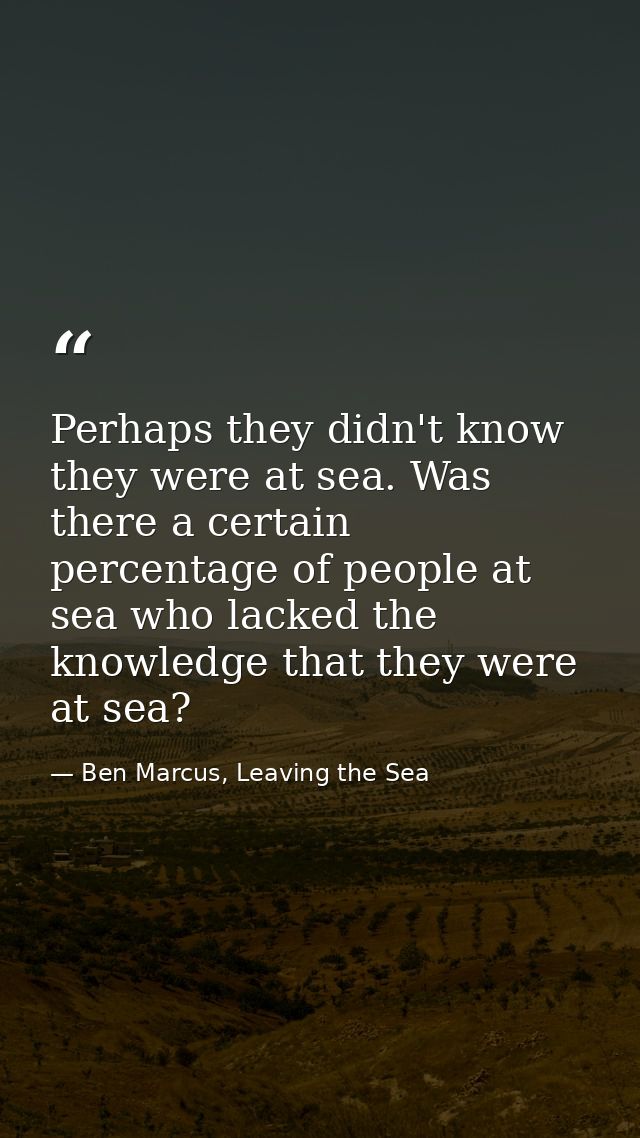 Perhaps they didn't know they were at sea. Was there a certain percentage of people at sea who lacked the knowledge that — Ben Marcus, Leaving the Sea