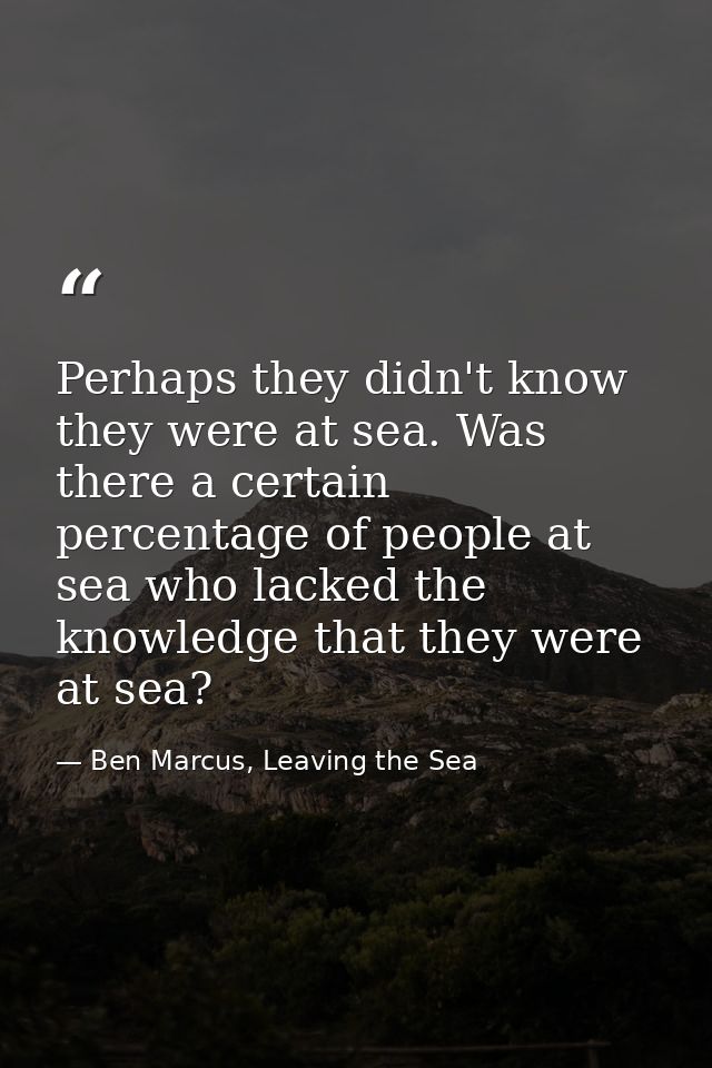 Perhaps they didn't know they were at sea. Was there a certain percentage of people at sea who lacked the knowledge that — Ben Marcus, Leaving the Sea