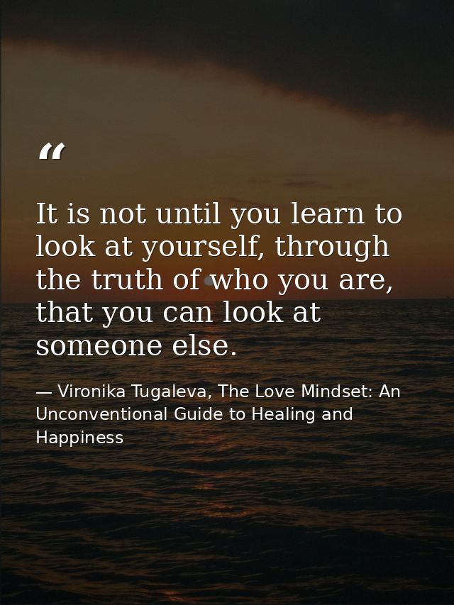 It is not until you learn to look at yourself, through the truth of who you are, that you can look at someone else. — Vironika Tugaleva, The Love Mindset: An Unconventional Guide to Healing and Happiness