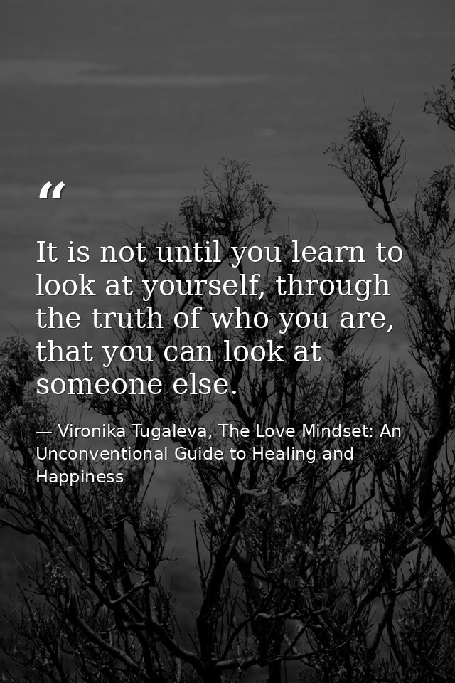 It is not until you learn to look at yourself, through the truth of who you are, that you can look at someone else. — Vironika Tugaleva, The Love Mindset: An Unconventional Guide to Healing and Happiness