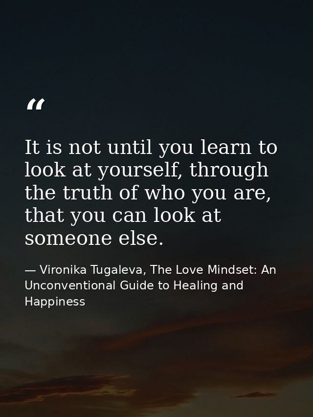 It is not until you learn to look at yourself, through the truth of who you are, that you can look at someone else. — Vironika Tugaleva, The Love Mindset: An Unconventional Guide to Healing and Happiness