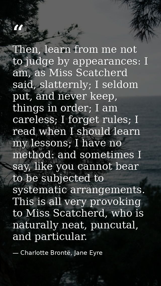 Then, learn from me not to judge by appearances: I am, as Miss Scatcherd said, slatternly; I seldom put, and never keep, — Charlotte Brontë, Jane Eyre