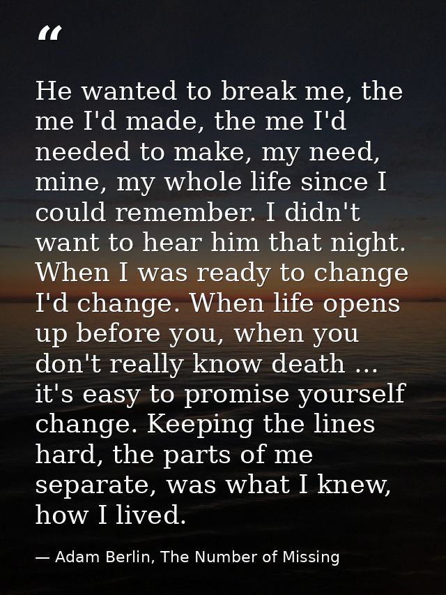 He wanted to break me, the me I'd made, the me I'd needed to make, my need, mine, my whole life since I could remember.  — Adam Berlin, The Number of Missing