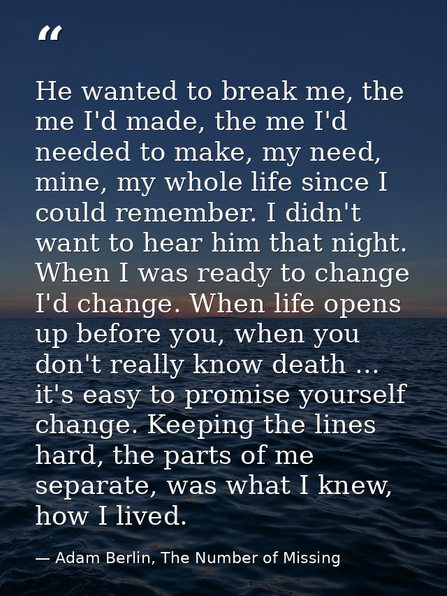 He wanted to break me, the me I'd made, the me I'd needed to make, my need, mine, my whole life since I could remember.  — Adam Berlin, The Number of Missing