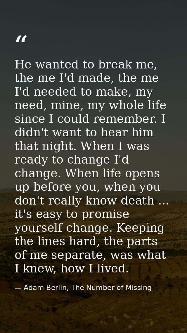 He wanted to break me, the me I'd made, the me I'd needed to make, my need, mine, my whole life since I could remember.  — Adam Berlin, The Number of Missing