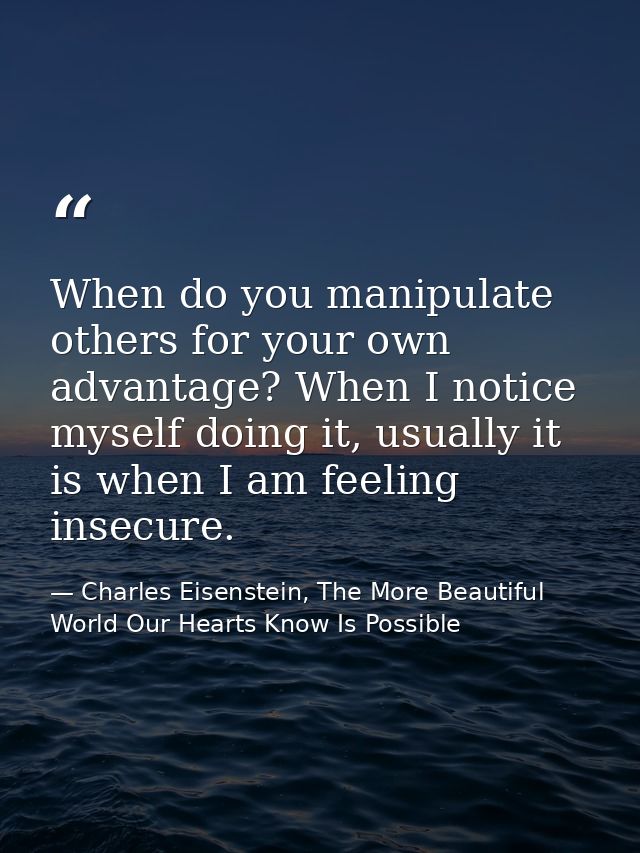 When do you manipulate others for your own advantage? When I notice myself doing it, usually it is when I am feeling ins — Charles Eisenstein, The More Beautiful World Our Hearts Know Is Possible