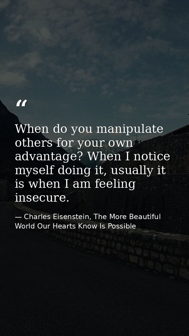 When do you manipulate others for your own advantage? When I notice myself doing it, usually it is when I am feeling ins — Charles Eisenstein, The More Beautiful World Our Hearts Know Is Possible