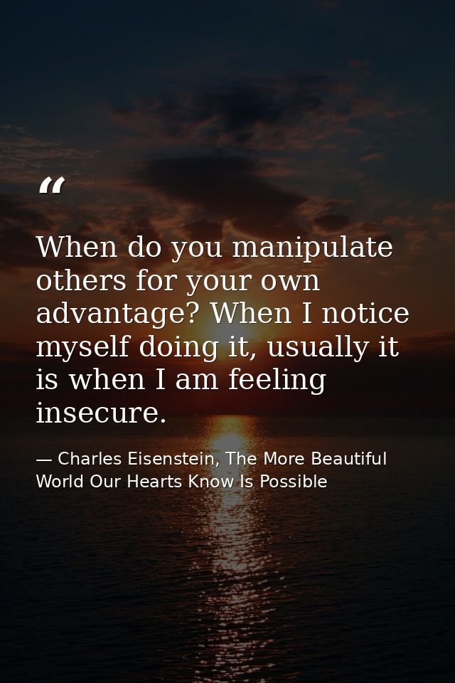 When do you manipulate others for your own advantage? When I notice myself doing it, usually it is when I am feeling ins — Charles Eisenstein, The More Beautiful World Our Hearts Know Is Possible