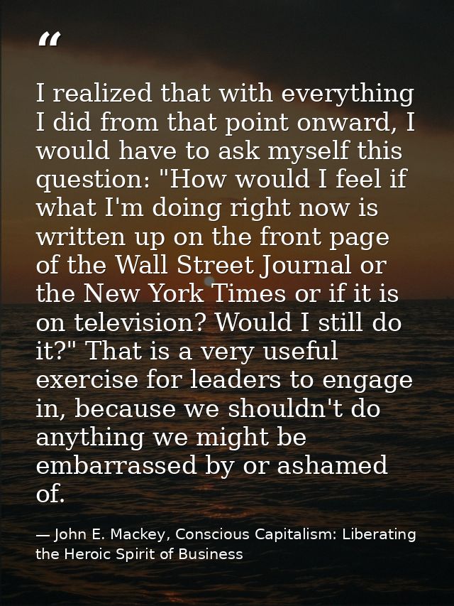 I realized that with everything I did from that point onward, I would have to ask myself this question: "How would I fee — John E. Mackey, Conscious Capitalism: Liberating the Heroic Spirit of Business