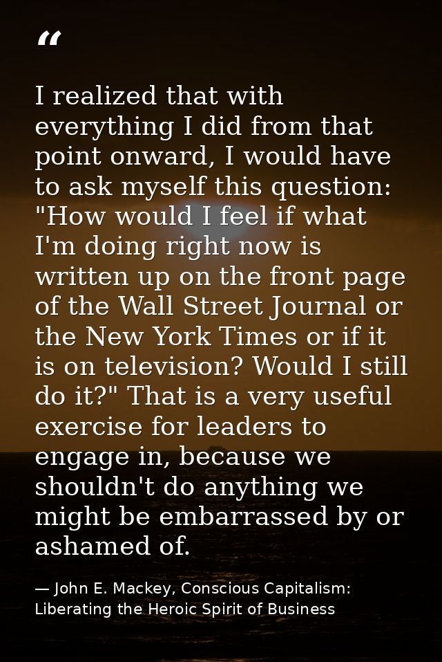 I realized that with everything I did from that point onward, I would have to ask myself this question: "How would I fee — John E. Mackey, Conscious Capitalism: Liberating the Heroic Spirit of Business
