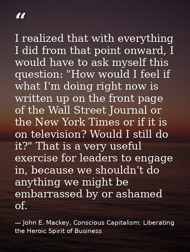 I realized that with everything I did from that point onward, I would have to ask myself this question: "How would I fee — John E. Mackey, Conscious Capitalism: Liberating the Heroic Spirit of Business